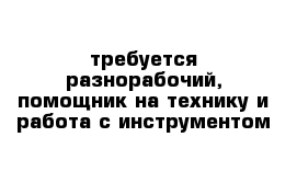 требуется разнорабочий, помощник на технику и работа с инструментом